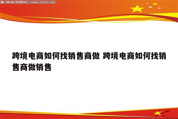 跨境电商如何找销售商做 跨境电商如何找销售商做销售