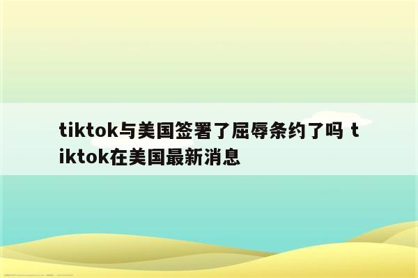 tiktok与美国签署了屈辱条约了吗 tiktok在美国最新消息