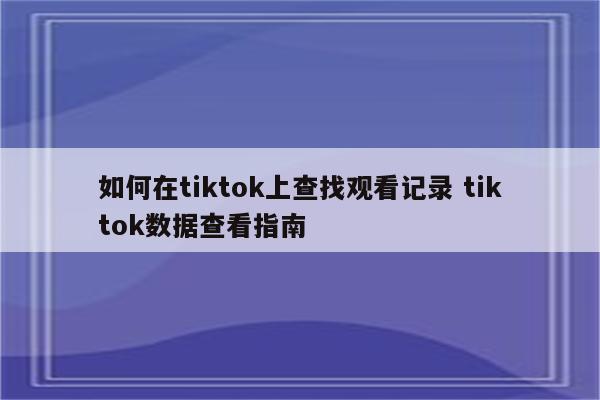 如何在tiktok上查找观看记录 tiktok数据查看指南