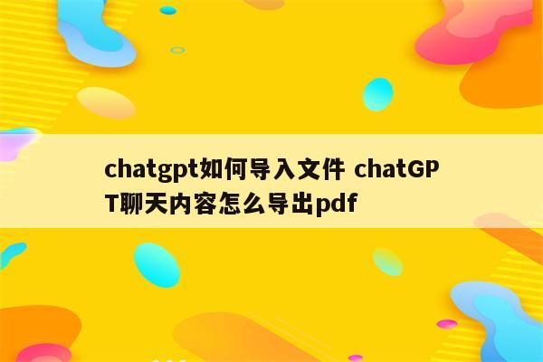 chatgpt如何导入文件 chatGPT聊天内容怎么导出pdf