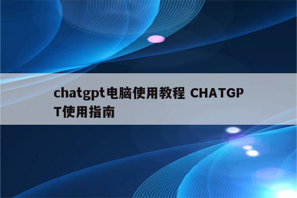 chatgpt电脑使用教程 CHATGPT使用指南