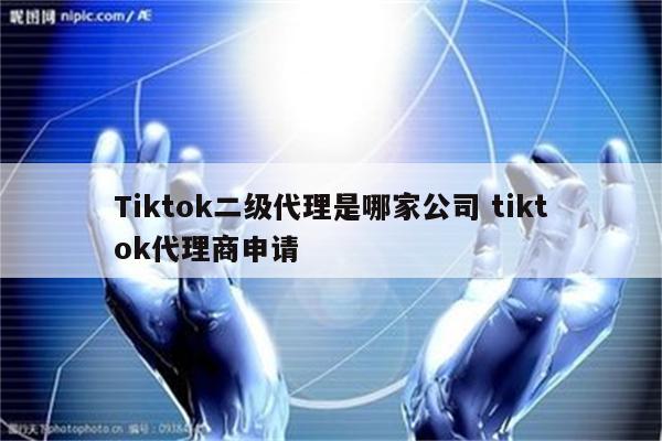 Tiktok二级代理是哪家公司 tiktok代理商申请