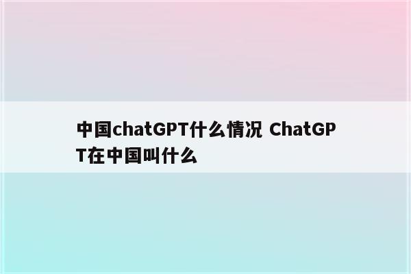 中国chatGPT什么情况 ChatGPT在中国叫什么
