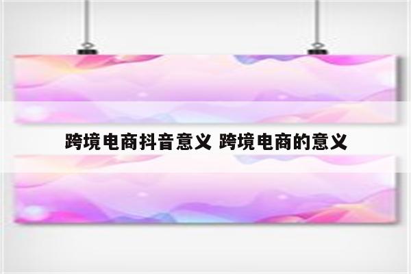 跨境电商抖音意义 跨境电商的意义