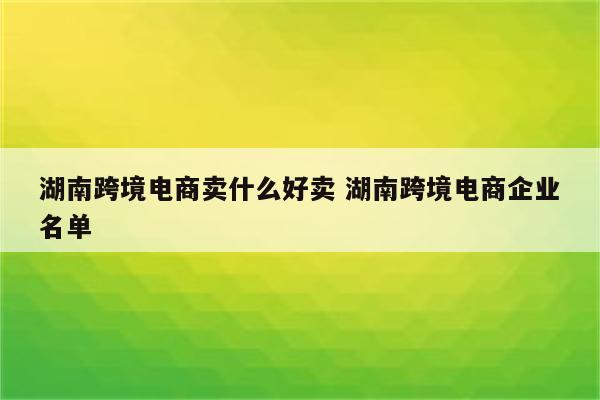 湖南跨境电商卖什么好卖 湖南跨境电商企业名单