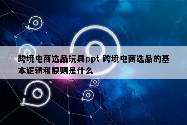跨境电商选品玩具ppt 跨境电商选品的基本逻辑和原则是什么