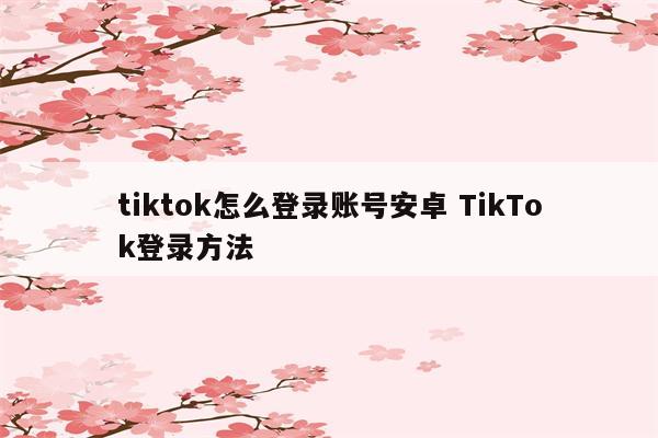 tiktok怎么登录账号安卓 TikTok登录方法