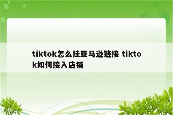 tiktok怎么挂亚马逊链接 tiktok如何接入店铺