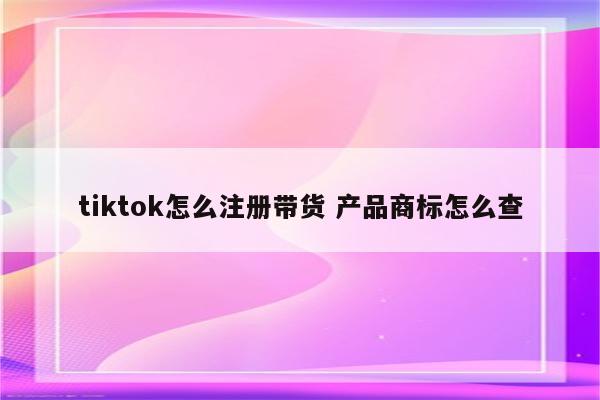 tiktok怎么注册带货 产品商标怎么查