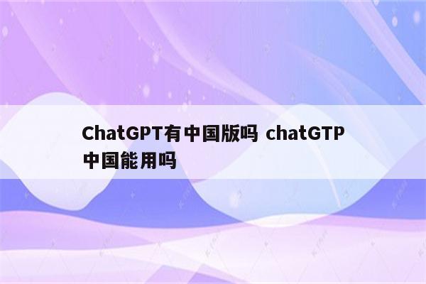 ChatGPT有中国版吗 chatGTP中国能用吗