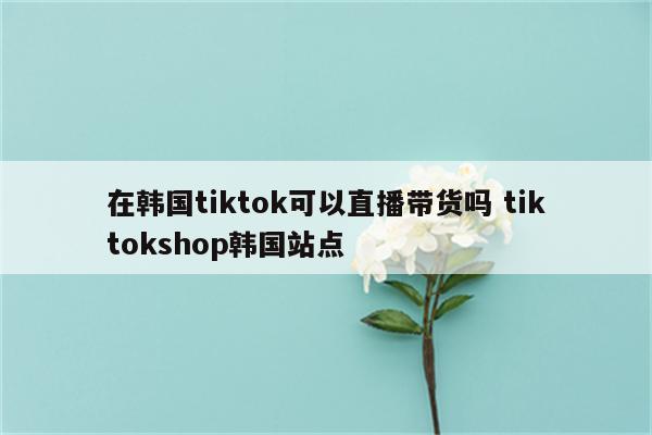 在韩国tiktok可以直播带货吗 tiktokshop韩国站点