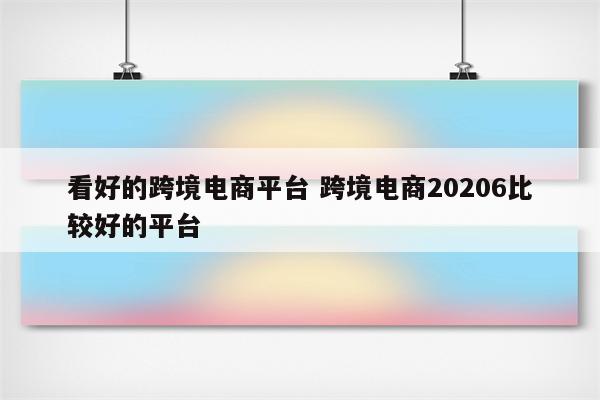 看好的跨境电商平台 跨境电商20206比较好的平台