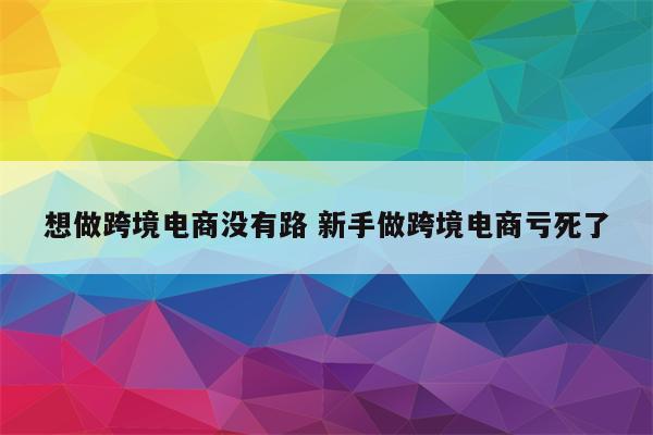 想做跨境电商没有路 新手做跨境电商亏死了