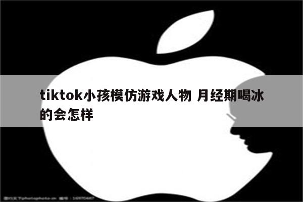 tiktok小孩模仿游戏人物 月经期喝冰的会怎样