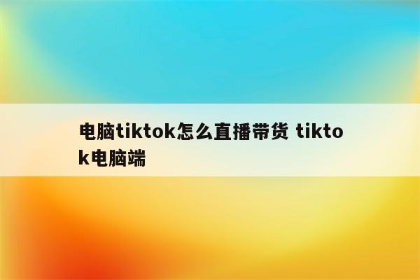 电脑tiktok怎么直播带货 tiktok电脑端