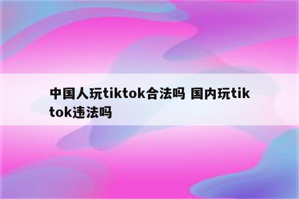 中国人玩tiktok合法吗 国内玩tiktok违法吗