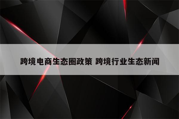 跨境电商生态圈政策 跨境行业生态新闻