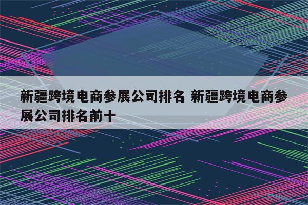 新疆跨境电商参展公司排名 新疆跨境电商参展公司排名前十