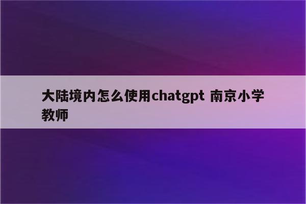 大陆境内怎么使用chatgpt 南京小学教师