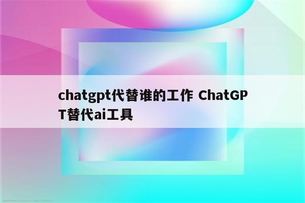 chatgpt代替谁的工作 ChatGPT替代ai工具