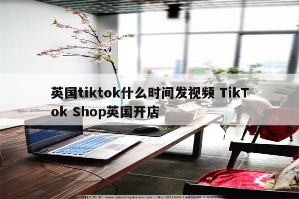 英国tiktok什么时间发视频 TikTok Shop英国开店