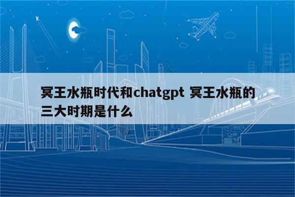 冥王水瓶时代和chatgpt 冥王水瓶的三大时期是什么