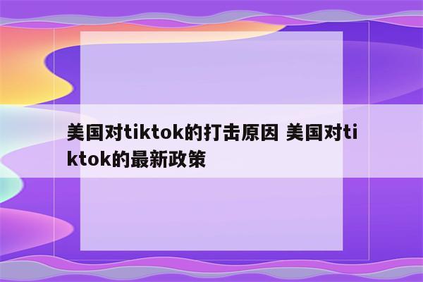 美国对tiktok的打击原因 美国对tiktok的最新政策