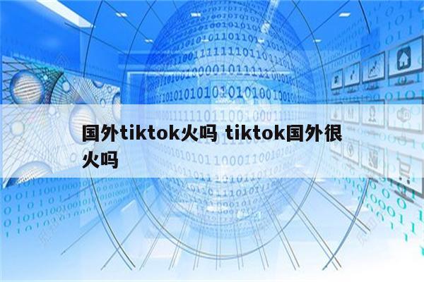 国外tiktok火吗 tiktok国外很火吗