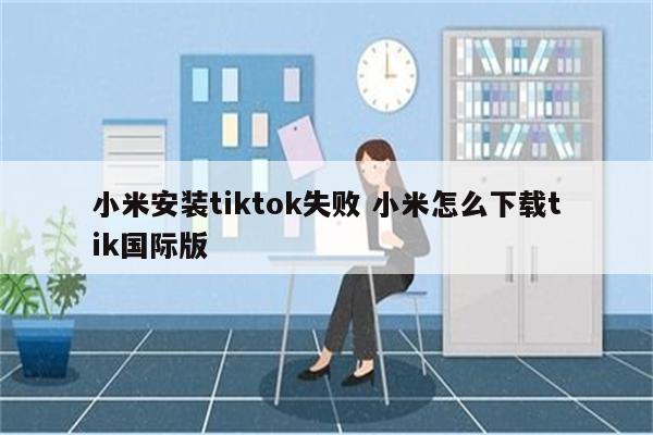 小米安装tiktok失败 小米怎么下载tik国际版