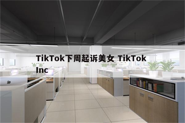 TikTok下周起诉美女 TikTok Inc
