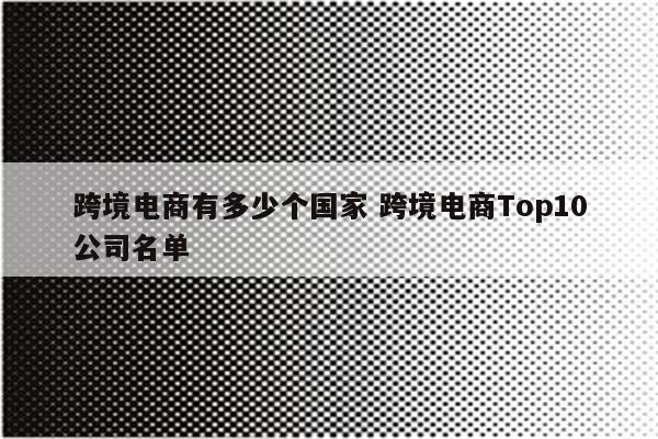 跨境电商有多少个国家 跨境电商Top10公司名单