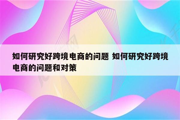 如何研究好跨境电商的问题 如何研究好跨境电商的问题和对策