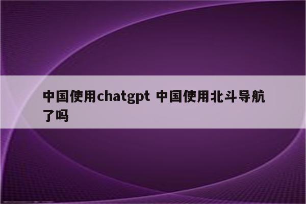 中国使用chatgpt 中国使用北斗导航了吗