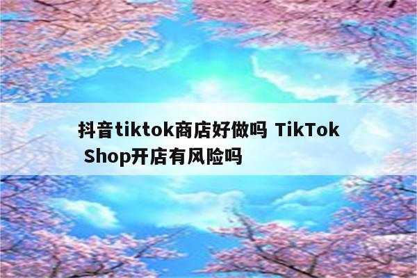 抖音tiktok商店好做吗 TikTok Shop开店有风险吗