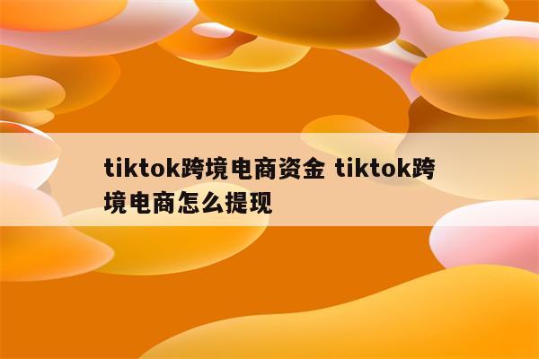tiktok跨境电商资金 tiktok跨境电商怎么提现