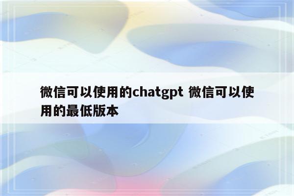 微信可以使用的chatgpt 微信可以使用的最低版本