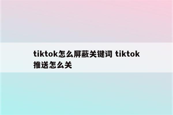 tiktok怎么屏蔽关键词 tiktok推送怎么关