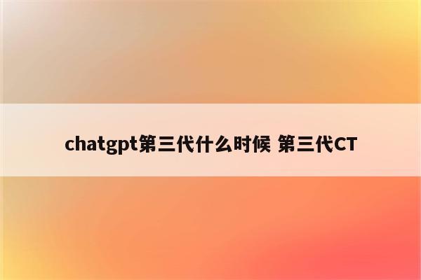 chatgpt第三代什么时候 第三代CT