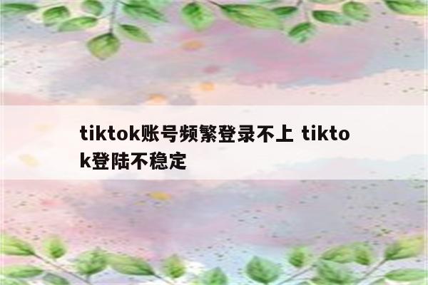 tiktok账号频繁登录不上 tiktok登陆不稳定