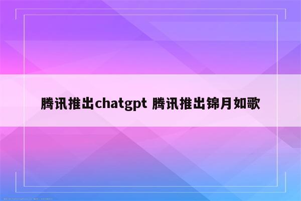 腾讯推出chatgpt 腾讯推出锦月如歌