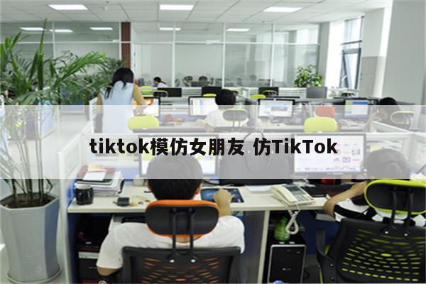 tiktok模仿女朋友 仿TikTok