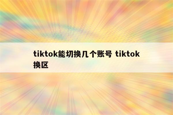 tiktok能切换几个账号 tiktok换区