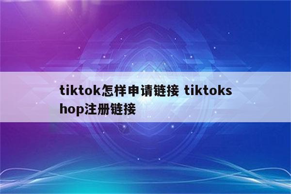tiktok怎样申请链接 tiktokshop注册链接