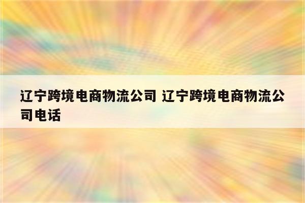 辽宁跨境电商物流公司 辽宁跨境电商物流公司电话
