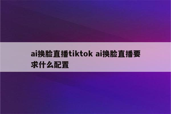 ai换脸直播tiktok ai换脸直播要求什么配置