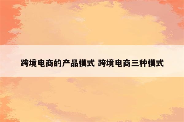 跨境电商的产品模式 跨境电商三种模式