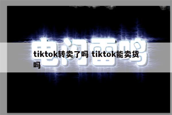 tiktok转卖了吗 tiktok能卖货吗