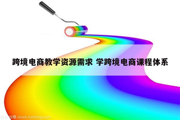 跨境电商教学资源需求 学跨境电商课程体系