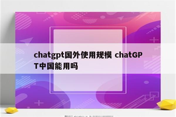 chatgpt国外使用规模 chatGPT中国能用吗