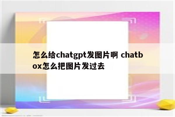 怎么给chatgpt发图片啊 chatbox怎么把图片发过去